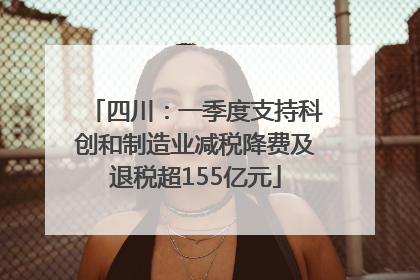 四川：一季度支持科创和制造业减税降费及退税超155亿元