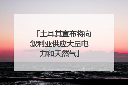 土耳其宣布将向叙利亚供应大量电力和天然气