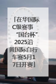 在华国际C级赛事 “国台杯”2025沿黄国际自行车赛5月17日开赛