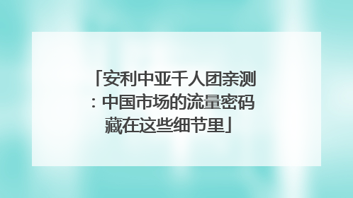 安利中亚千人团亲测：中国市场的流量密码 藏在这些细节里