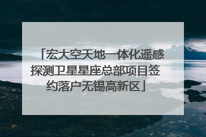 宏大空天地一体化遥感探测卫星星座总部项目签约落户无锡高新区