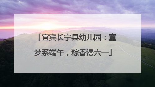 宜宾长宁县幼儿园：童梦系端午，粽香漫六一