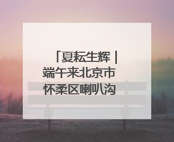 夏耘生辉｜端午来北京市怀柔区喇叭沟释放心灵