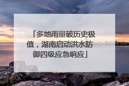 多地雨量破历史极值，湖南启动洪水防御四级应急响应
