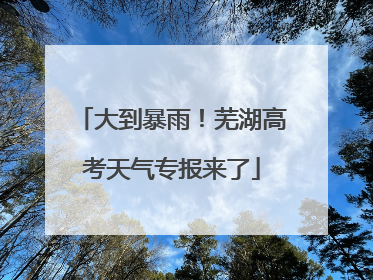 大到暴雨！芜湖高考天气专报来了
