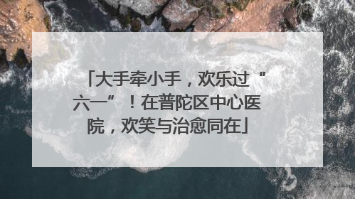 大手牵小手，欢乐过“六一”！在普陀区中心医院，欢笑与治愈同在