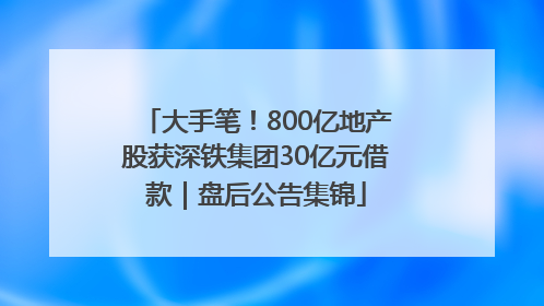 大手笔！800亿地产股获深铁集团30亿元借款｜盘后公告集锦