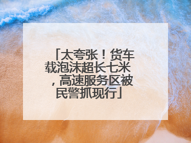 太夸张！货车载泡沫超长七米，高速服务区被民警抓现行