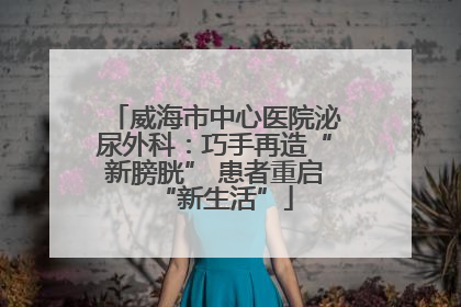 威海市中心医院泌尿外科：巧手再造“新膀胱” 患者重启“新生活”