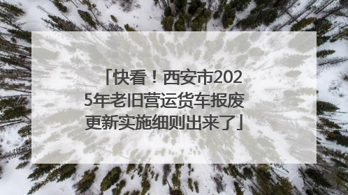 快看！西安市2025年老旧营运货车报废更新实施细则出来了