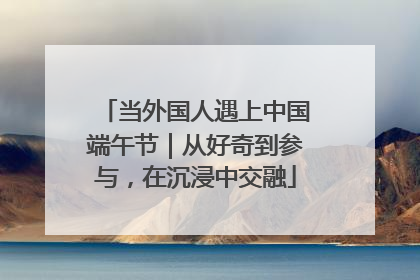 当外国人遇上中国端午节｜从好奇到参与，在沉浸中交融