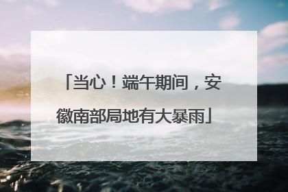 当心！端午期间，安徽南部局地有大暴雨