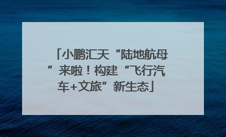 小鹏汇天“陆地航母”来啦！构建“飞行汽车+文旅”新生态