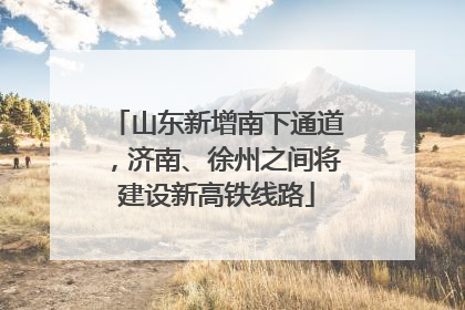 山东新增南下通道，济南、徐州之间将建设新高铁线路