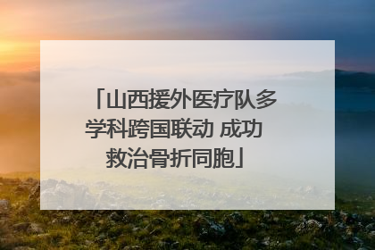 山西援外医疗队多学科跨国联动 成功救治骨折同胞