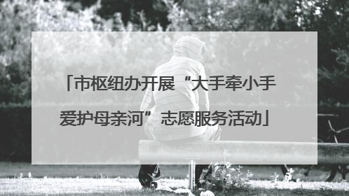 市枢纽办开展“大手牵小手 爱护母亲河”志愿服务活动
