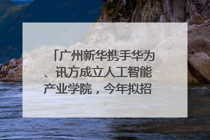 广州新华携手华为、讯方成立人工智能产业学院，今年拟招生150人