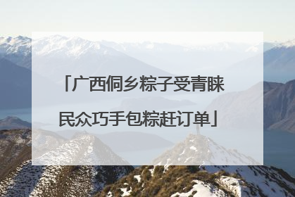 广西侗乡粽子受青睐 民众巧手包粽赶订单