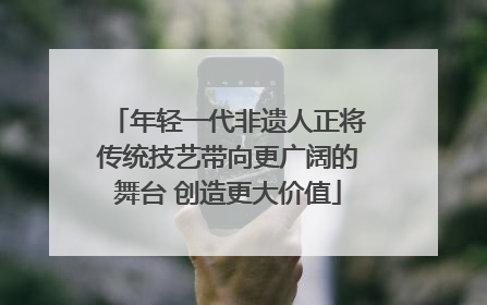 年轻一代非遗人正将传统技艺带向更广阔的舞台 创造更大价值
