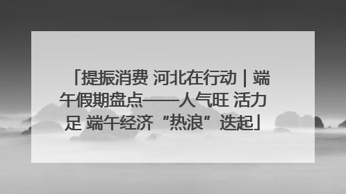 提振消费 河北在行动｜端午假期盘点——人气旺 活力足 端午经济“热浪”迭起
