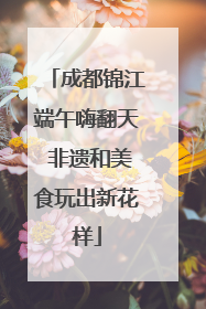 成都锦江端午嗨翻天 非遗和美食玩出新花样