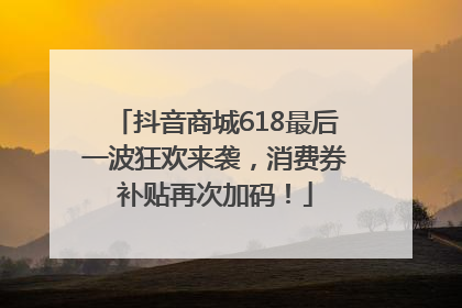 抖音商城618最后一波狂欢来袭，消费券补贴再次加码！