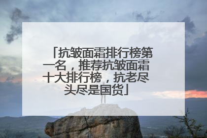 抗皱面霜排行榜第一名，推荐抗皱面霜十大排行榜，抗老尽头尽是国货