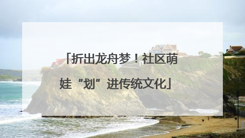折出龙舟梦！社区萌娃“划”进传统文化