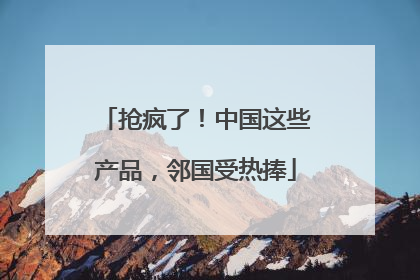 抢疯了！中国这些产品，邻国受热捧
