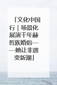 文化中国行｜场景化展演千年赫哲族婚俗——她让非遗变新潮
