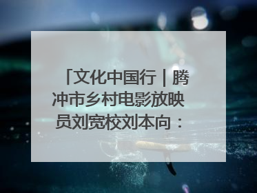 文化中国行｜腾冲市乡村电影放映员刘宽校刘本向：放映父子兵 接力光影梦