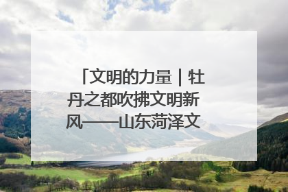 文明的力量｜牡丹之都吹拂文明新风——山东菏泽文明创建一线见闻