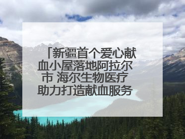 新疆首个爱心献血小屋落地阿拉尔市 海尔生物医疗助力打造献血服务新模式
