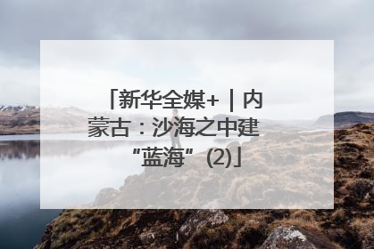 新华全媒+｜内蒙古：沙海之中建“蓝海”(2)