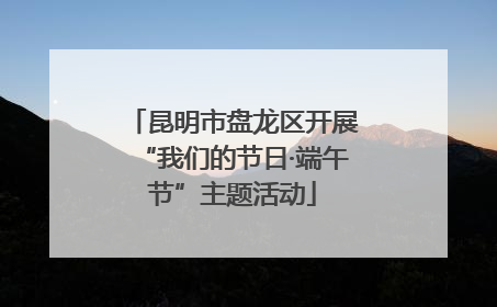 昆明市盘龙区开展“我们的节日·端午节”主题活动