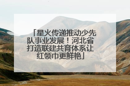 星火传递推动少先队事业发展！河北省打造联建共育体系让红领巾更鲜艳