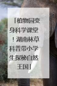 植物园变身科学课堂！湖南林草科普带小学生探秘自然王国