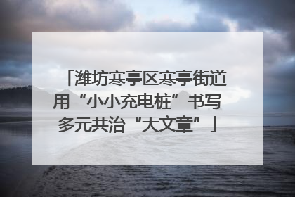 潍坊寒亭区寒亭街道用“小小充电桩”书写多元共治“大文章”