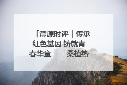 澧源时评｜传承红色基因 铸就青春华章——桑植热土上的青春长征