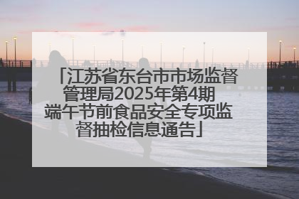 江苏省东台市市场监督管理局2025年第4期端午节前食品安全专项监督抽检信息通告