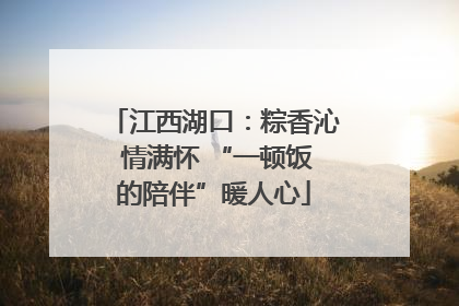 江西湖口：粽香沁 情满怀 “一顿饭的陪伴”暖人心