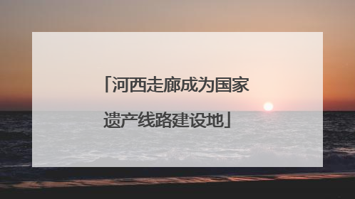 河西走廊成为国家遗产线路建设地