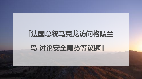 法国总统马克龙访问格陵兰岛 讨论安全局势等议题