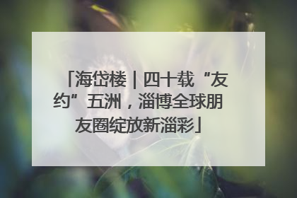 海岱楼｜四十载“友约”五洲，淄博全球朋友圈绽放新淄彩