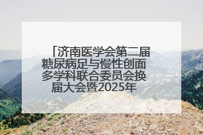 济南医学会第二届糖尿病足与慢性创面多学科联合委员会换届大会暨2025年学术年会成功举行