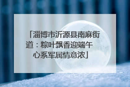 淄博市沂源县南麻街道：粽叶飘香迎端午 心系军属情意浓