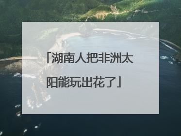 湖南人把非洲太阳能玩出花了