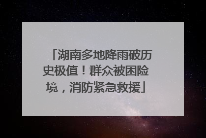 湖南多地降雨破历史极值！群众被困险境，消防紧急救援
