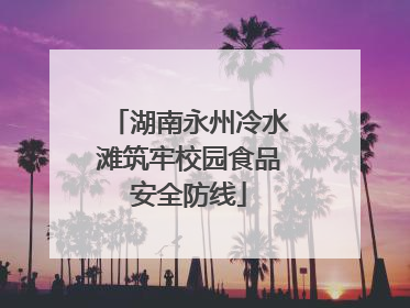 湖南永州冷水滩筑牢校园食品安全防线