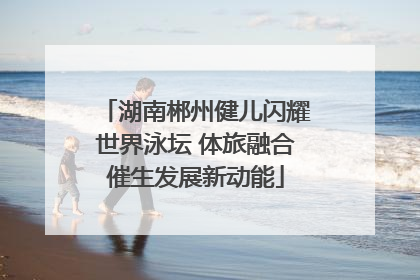湖南郴州健儿闪耀世界泳坛 体旅融合催生发展新动能